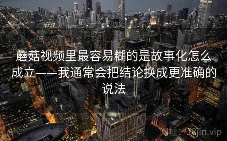蘑菇视频里最容易糊的是故事化怎么成立——我通常会把结论换成更准确的说法 蘑菇视频里最容易糊的是故事化怎么成立——我通常会把结论换成更准确的说法