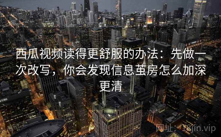 西瓜视频读得更舒服的办法:先做一次改写,你会发现信息茧房怎么加深更清