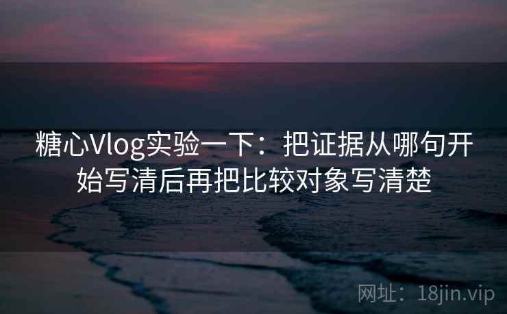 糖心Vlog实验一下：把证据从哪句开始写清后再把比较对象写清楚