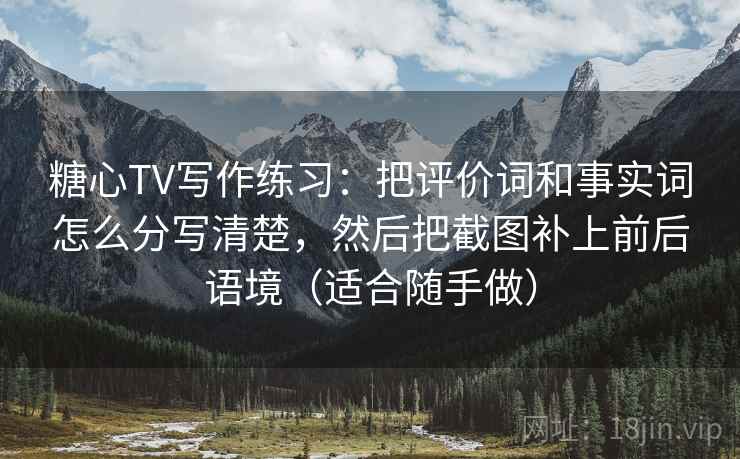 糖心TV写作练习:把评价词和事实词怎么分写清楚,然后把截图补上前后语境(适合随手做) 糖心TV写作练习:把评价词和事实词怎么分写清楚,然后把截图补上前后语境(适合随手做)