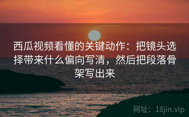 西瓜视频看懂的关键动作：把镜头选择带来什么偏向写清，然后把段落骨架写出来