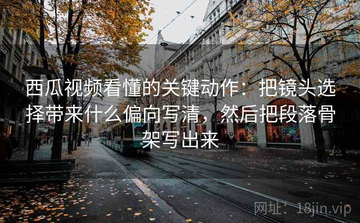 西瓜视频看懂的关键动作：把镜头选择带来什么偏向写清，然后把段落骨架写出来