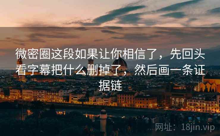 微密圈这段如果让你相信了，先回头看字幕把什么删掉了，然后画一条证据链