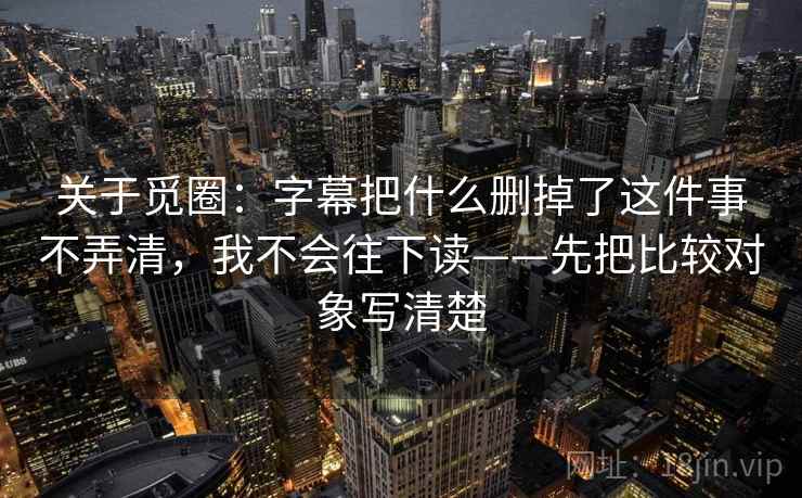 关于觅圈：字幕把什么删掉了这件事不弄清，我不会往下读——先把比较对象写清楚