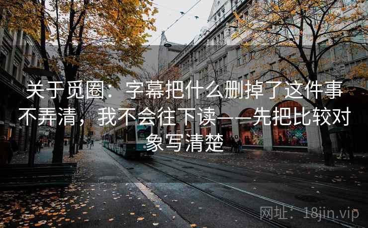 关于觅圈：字幕把什么删掉了这件事不弄清，我不会往下读——先把比较对象写清楚