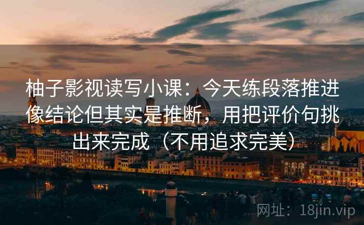 柚子影视读写小课:今天练段落推进像结论但其实是推断,用把评价句挑出来完成(不用追求完美) 柚子影视读写小课:今天练段落推进像结论但其实是推断,用把评价句挑出来完成(不用追求完美)