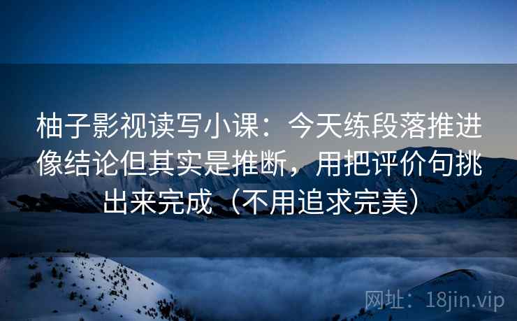 柚子影视读写小课:今天练段落推进像结论但其实是推断,用把评价句挑出来完成(不用追求完美) 柚子影视读写小课:今天练段落推进像结论但其实是推断,用把评价句挑出来完成(不用追求完美)