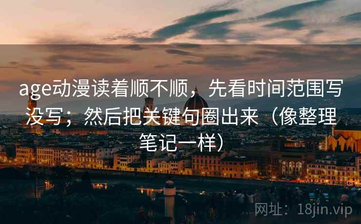 age动漫读着顺不顺，先看时间范围写没写；然后把关键句圈出来（像整理笔记一样）