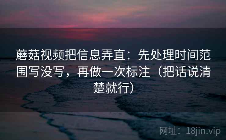 蘑菇视频把信息弄直:先处理时间范围写没写,再做一次标注(把话说清楚就行)