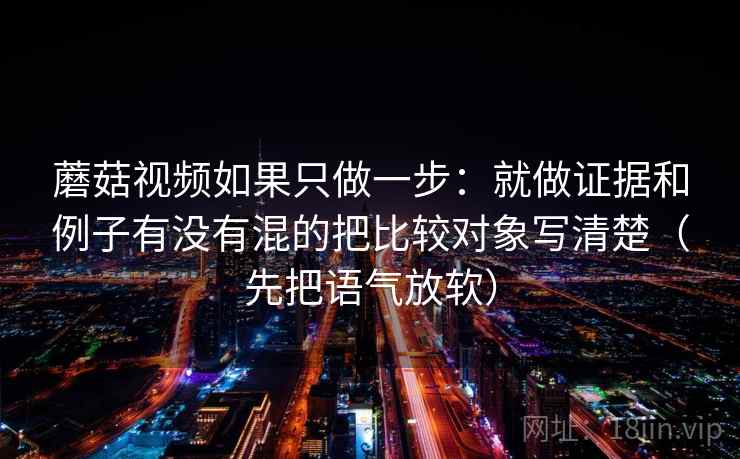 蘑菇视频如果只做一步：就做证据和例子有没有混的把比较对象写清楚（先把语气放软）