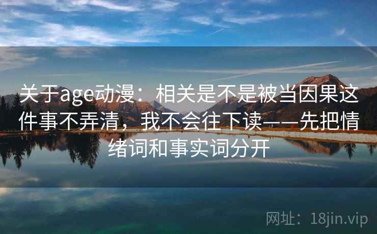 关于age动漫：相关是不是被当因果这件事不弄清，我不会往下读——先把情绪词和事实词分开