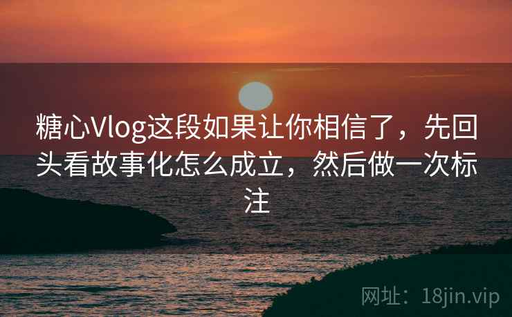 糖心Vlog这段如果让你相信了,先回头看故事化怎么成立,然后做一次标注