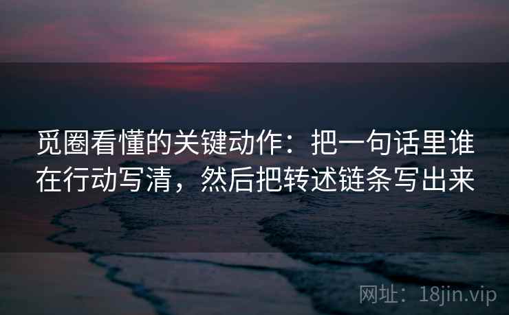 觅圈看懂的关键动作:把一句话里谁在行动写清,然后把转述链条写出来 觅圈看懂的关键动作:把一句话里谁在行动写清,然后把转述链条写出来