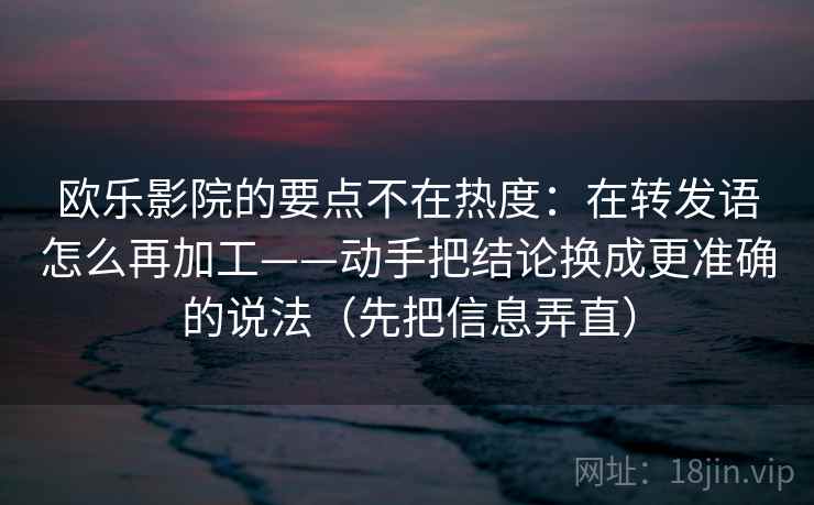 欧乐影院的要点不在热度:在转发语怎么再加工——动手把结论换成更准确的说法(先把信息弄直)