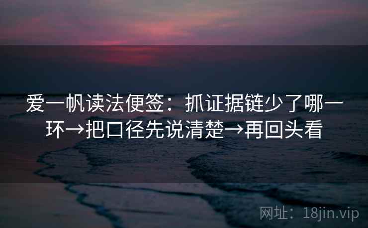 爱一帆读法便签:抓证据链少了哪一环→把口径先说清楚→再回头看