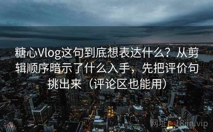 糖心Vlog这句到底想表达什么？从剪辑顺序暗示了什么入手，先把评价句挑出来（评论区也能用）
